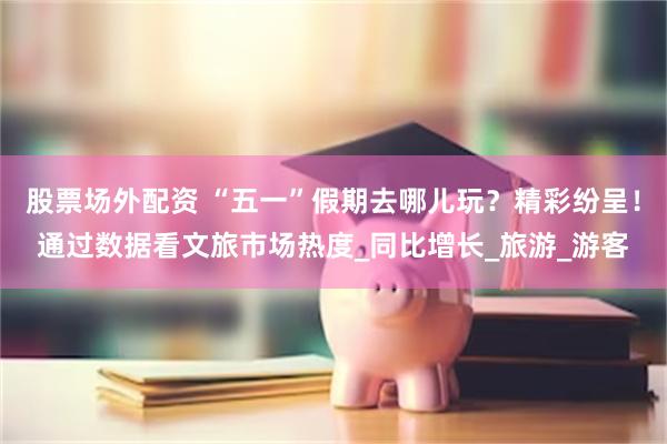 股票场外配资 “五一”假期去哪儿玩？精彩纷呈！通过数据看文旅市场热度_同比增长_旅游_游客