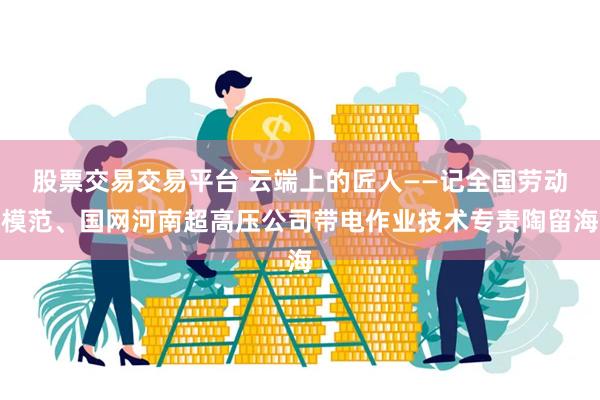 股票交易交易平台 云端上的匠人——记全国劳动模范、国网河南超高压公司带电作业技术专责陶留海