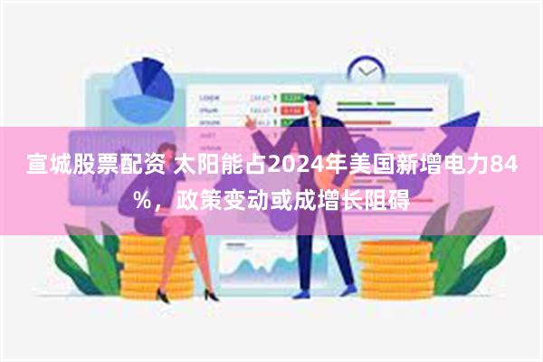 宣城股票配资 太阳能占2024年美国新增电力84%，政策变动或成增长阻碍