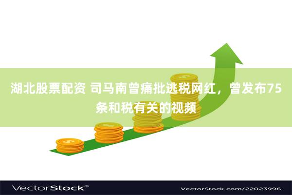 湖北股票配资 司马南曾痛批逃税网红，曾发布75条和税有关的视频