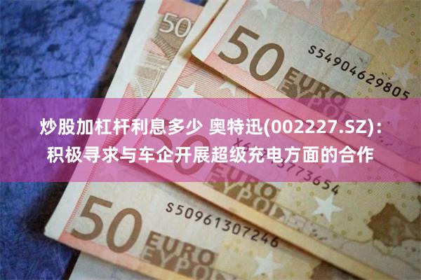炒股加杠杆利息多少 奥特迅(002227.SZ)：积极寻求与车企开展超级充电方面的合作