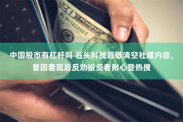中国股市有杠杆吗 石头科技昌敬清空社媒内容，曾因套现后反劝投资者耐心登热搜