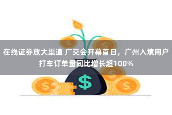 在线证劵放大渠道 广交会开幕首日，广州入境用户打车订单量同比增长超100%