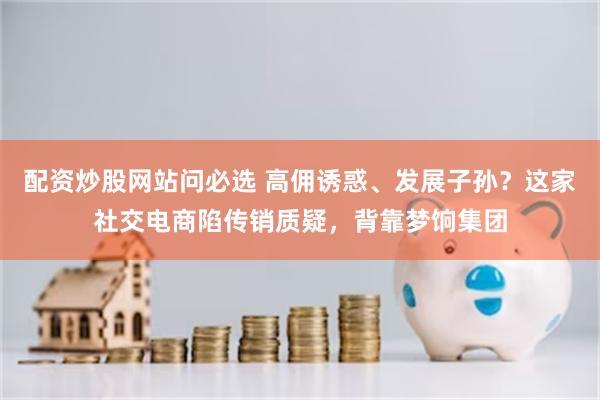 配资炒股网站问必选 高佣诱惑、发展子孙？这家社交电商陷传销质疑，背靠梦饷集团