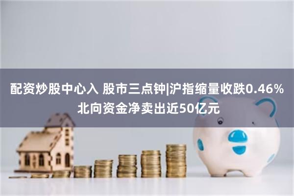 配资炒股中心入 股市三点钟|沪指缩量收跌0.46% 北向资金净卖出近50亿元