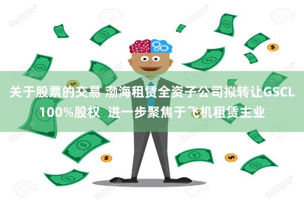 关于股票的交易 渤海租赁全资子公司拟转让GSCL100%股权  进一步聚焦于飞机租赁主业