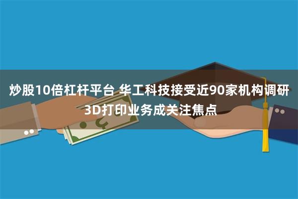 炒股10倍杠杆平台 华工科技接受近90家机构调研 3D打印业务成关注焦点