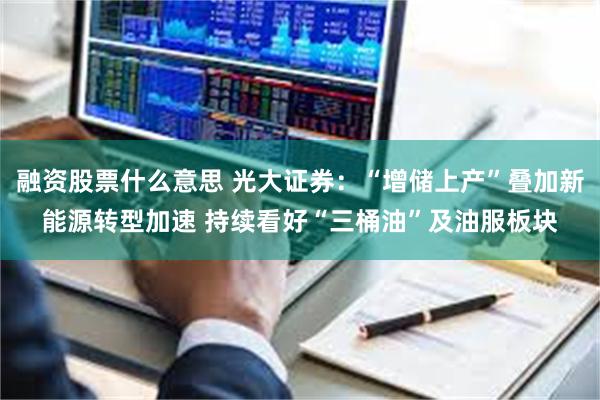 融资股票什么意思 光大证券：“增储上产”叠加新能源转型加速 持续看好“三桶油”及油服板块