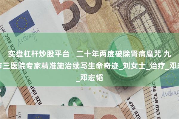 实盘杠杆炒股平台   二十年两度破除肾病魔咒 九江市三医院专家精准施治续写生命奇迹_刘女士_治疗_邓宏韬
