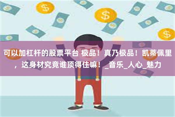 可以加杠杆的股票平台 极品！真乃极品！凯蒂佩里，这身材究竟谁顶得住嘛！_音乐_人心_魅力