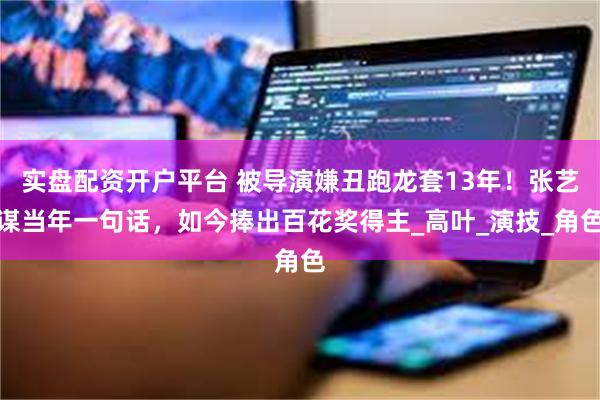实盘配资开户平台 被导演嫌丑跑龙套13年！张艺谋当年一句话，如今捧出百花奖得主_高叶_演技_角色