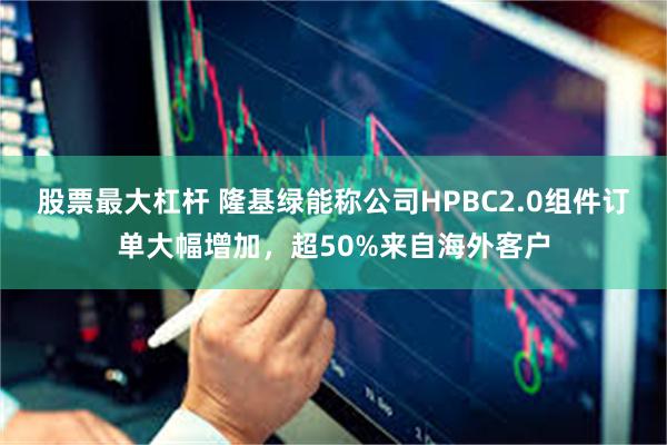 股票最大杠杆 隆基绿能称公司HPBC2.0组件订单大幅增加，超50%来自海外客户