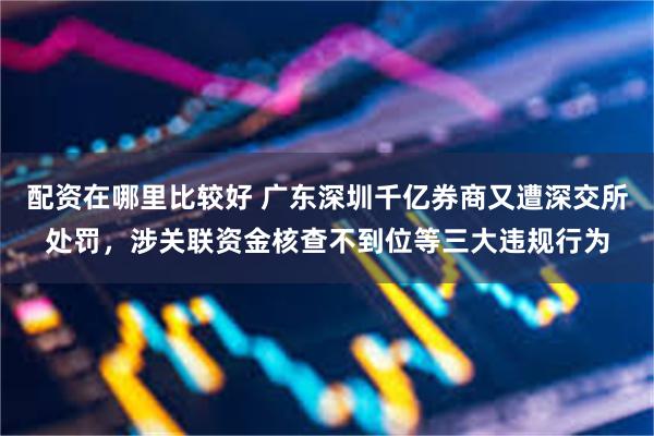 配资在哪里比较好 广东深圳千亿券商又遭深交所处罚，涉关联资金核查不到位等三大违规行为