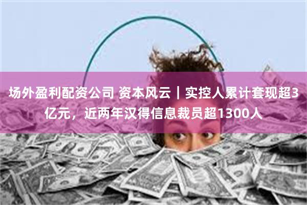 场外盈利配资公司 资本风云｜实控人累计套现超3亿元，近两年汉得信息裁员超1300人