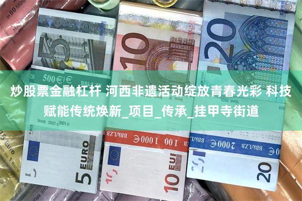 炒股票金融杠杆 河西非遗活动绽放青春光彩 科技赋能传统焕新_项目_传承_挂甲寺街道