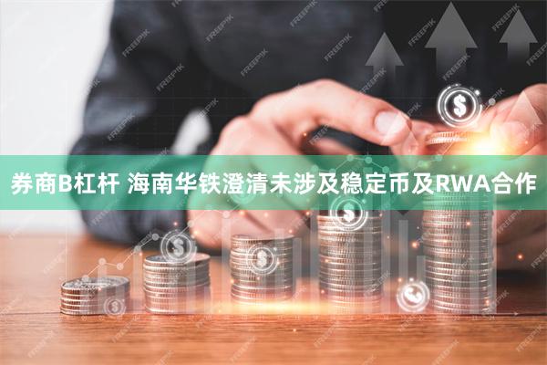 券商B杠杆 海南华铁澄清未涉及稳定币及RWA合作