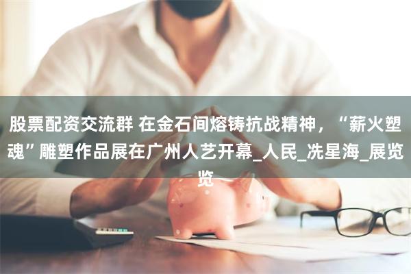 股票配资交流群 在金石间熔铸抗战精神，“薪火塑魂”雕塑作品展在广州人艺开幕_人民_冼星海_展览