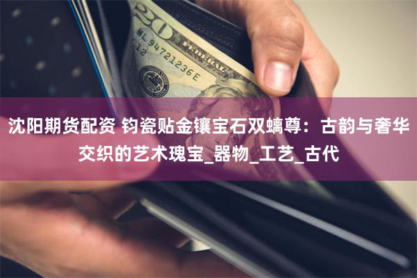 沈阳期货配资 钧瓷贴金镶宝石双螭尊：古韵与奢华交织的艺术瑰宝_器物_工艺_古代