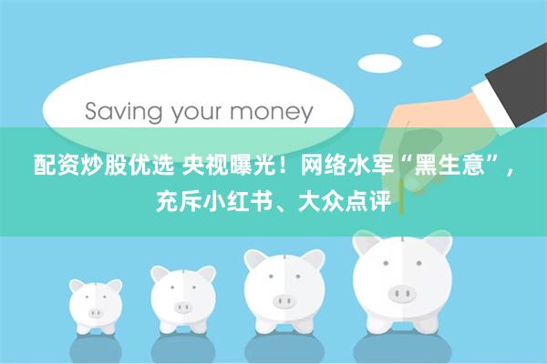 配资炒股优选 央视曝光！网络水军“黑生意”，充斥小红书、大众点评