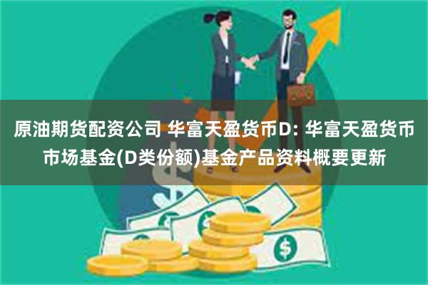 原油期货配资公司 华富天盈货币D: 华富天盈货币市场基金(D类份额)基金产品资料概要更新