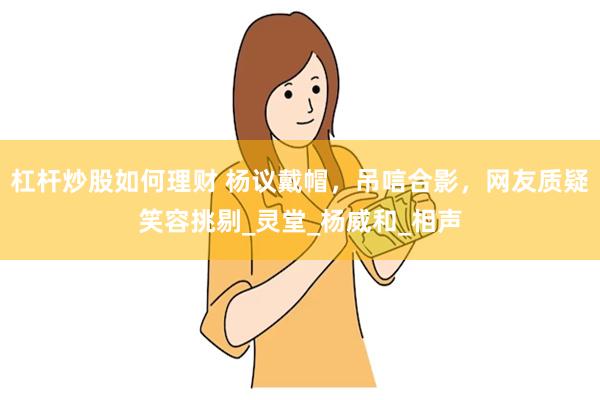 杠杆炒股如何理财 杨议戴帽，吊唁合影，网友质疑笑容挑剔_灵堂_杨威和_相声