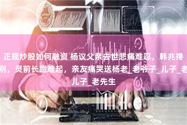 正规炒股如何融资 杨议父亲去世悲痛难忍，韩兆搀扶送别，灵前长跪难起，亲友痛哭送杨老_老爷子_儿子_老先生