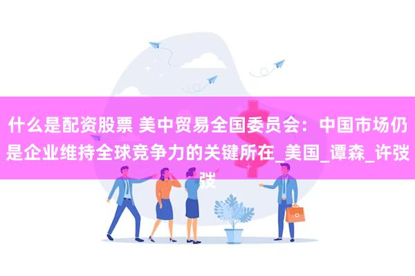 什么是配资股票 美中贸易全国委员会：中国市场仍是企业维持全球竞争力的关键所在_美国_谭森_许弢