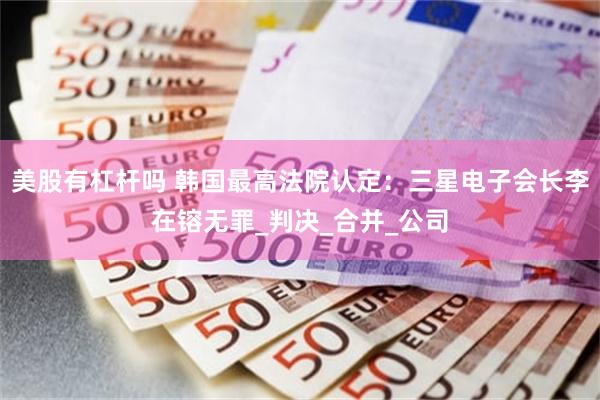 美股有杠杆吗 韩国最高法院认定：三星电子会长李在镕无罪_判决_合并_公司