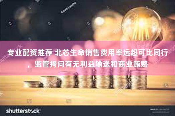 专业配资推荐 北芯生命销售费用率远超可比同行，监管拷问有无利益输送和商业贿赂
