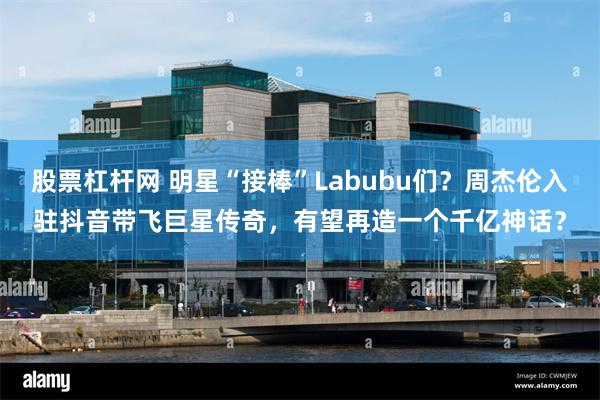 股票杠杆网 明星“接棒”Labubu们？周杰伦入驻抖音带飞巨星传奇，有望再造一个千亿神话？