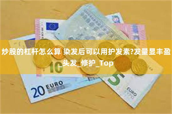 炒股的杠杆怎么算 染发后可以用护发素?发量显丰盈_头发_修护_Top