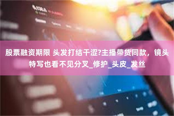 股票融资期限 头发打结干涩?主播带货同款，镜头特写也看不见分叉_修护_头皮_发丝