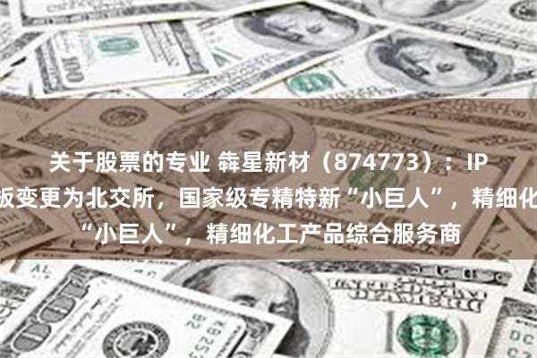 关于股票的专业 犇星新材（874773）：IPO板块由深交所主板变更为北交所，国家级专精特新“小巨人”，精细化工产品综合服务商