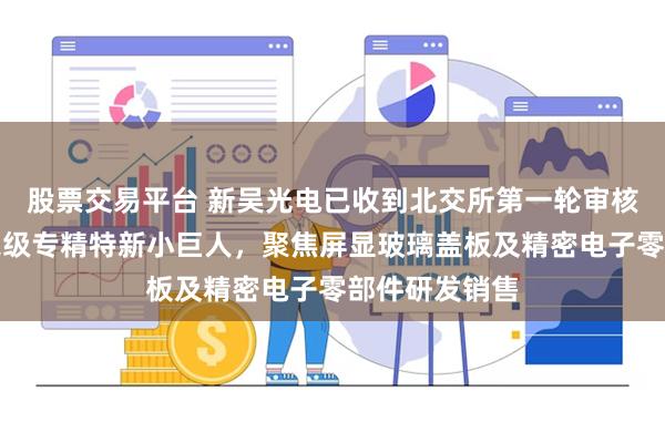 股票交易平台 新吴光电已收到北交所第一轮审核问询函：国家级专精特新小巨人，聚焦屏显玻璃盖板及精密电子零部件研发销售