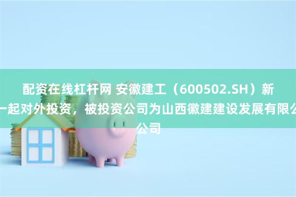 配资在线杠杆网 安徽建工（600502.SH）新增一起对外投资，被投资公司为山西徽建建设发展有限公司