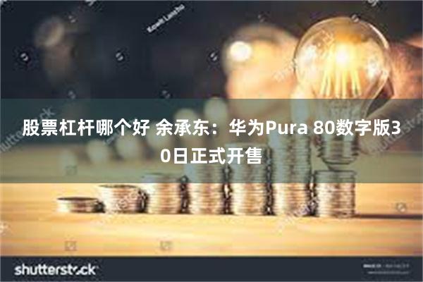股票杠杆哪个好 余承东：华为Pura 80数字版30日正式开售