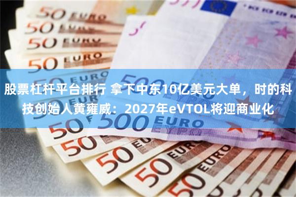 股票杠杆平台排行 拿下中东10亿美元大单，时的科技创始人黄雍威：2027年eVTOL将迎商业化