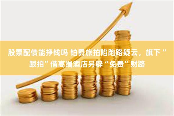 股票配债能挣钱吗 铂爵旅拍陷跑路疑云，旗下“跟拍”借高端酒店另辟“免费”财路