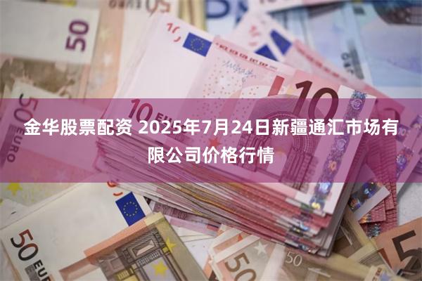金华股票配资 2025年7月24日新疆通汇市场有限公司价格行情