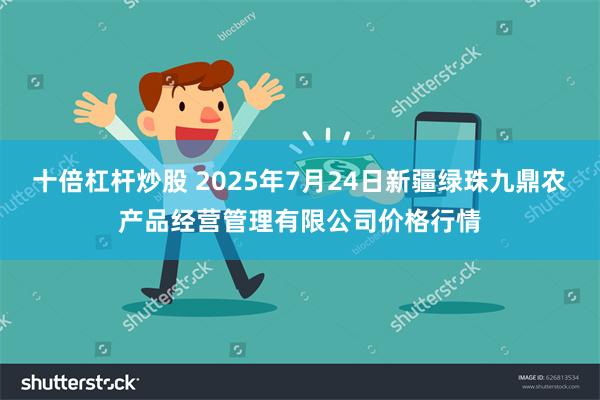 十倍杠杆炒股 2025年7月24日新疆绿珠九鼎农产品经营管理有限公司价格行情