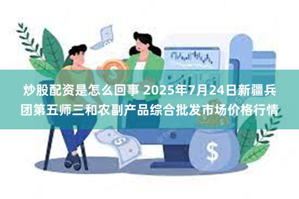 炒股配资是怎么回事 2025年7月24日新疆兵团第五师三和农副产品综合批发市场价格行情