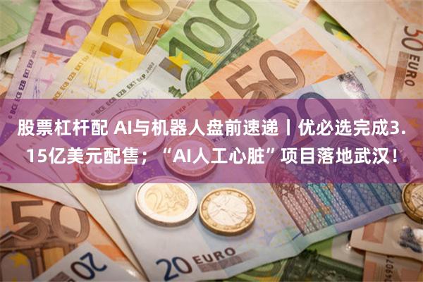 股票杠杆配 AI与机器人盘前速递丨优必选完成3.15亿美元配售；“AI人工心脏”项目落地武汉！