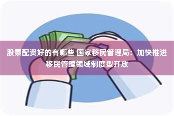 股票配资好的有哪些 国家移民管理局：加快推进移民管理领域制度型开放