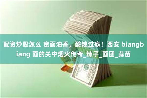 配资炒股怎么 宽面油香，酸辣过瘾！西安 biangbiang 面的关中烟火传奇_辣子_面团_蒜苗
