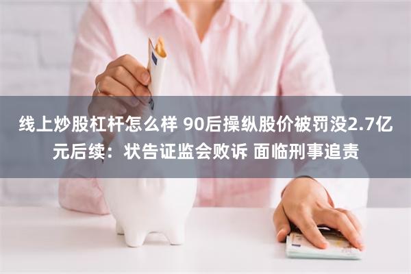 线上炒股杠杆怎么样 90后操纵股价被罚没2.7亿元后续：状告证监会败诉 面临刑事追责