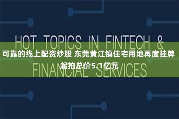 可靠的线上配资炒股 东莞黄江镇住宅用地再度挂牌 起拍总价5.1亿元