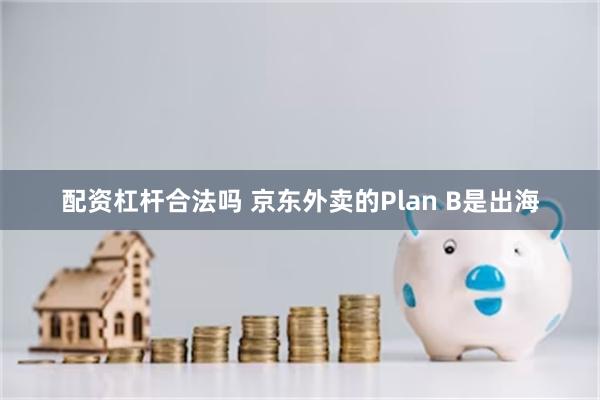 配资杠杆合法吗 京东外卖的Plan B是出海