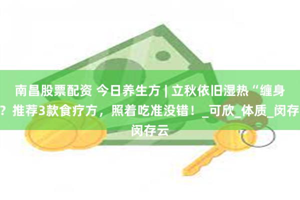 南昌股票配资 今日养生方 | 立秋依旧湿热“缠身”？推荐3款食疗方，照着吃准没错！_可欣_体质_闵存云