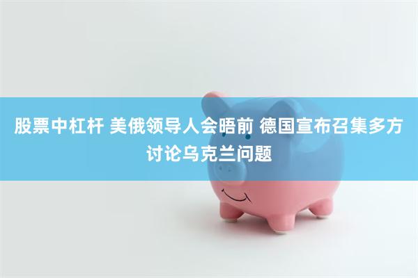 股票中杠杆 美俄领导人会晤前 德国宣布召集多方讨论乌克兰问题