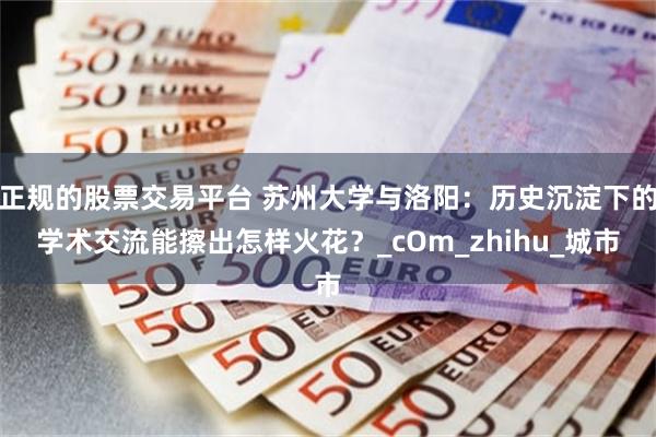 正规的股票交易平台 苏州大学与洛阳：历史沉淀下的学术交流能擦出怎样火花？_cOm_zhihu_城市